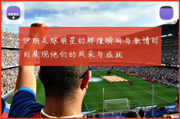 伊朗足球明星的辉煌瞬间与激情时刻展现他们的风采与成就