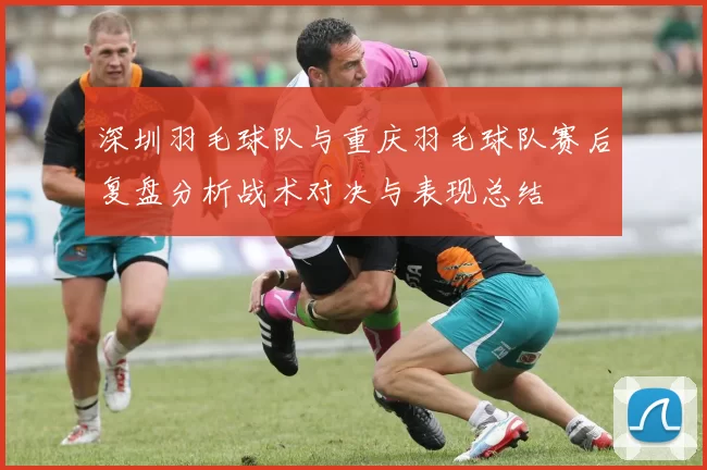 深圳羽毛球队与重庆羽毛球队赛后复盘分析战术对决与表现总结