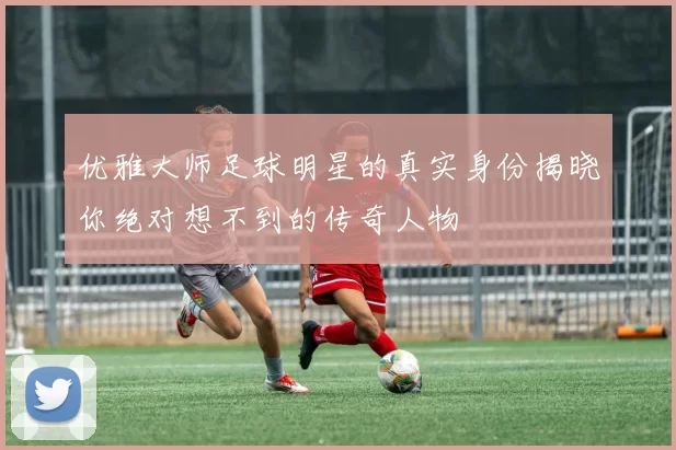 优雅大师足球明星的真实身份揭晓你绝对想不到的传奇人物