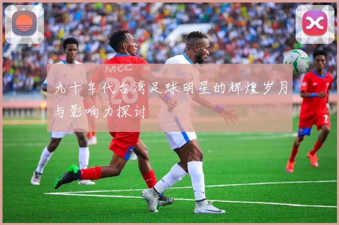 九十年代台湾足球明星的辉煌岁月与影响力探讨