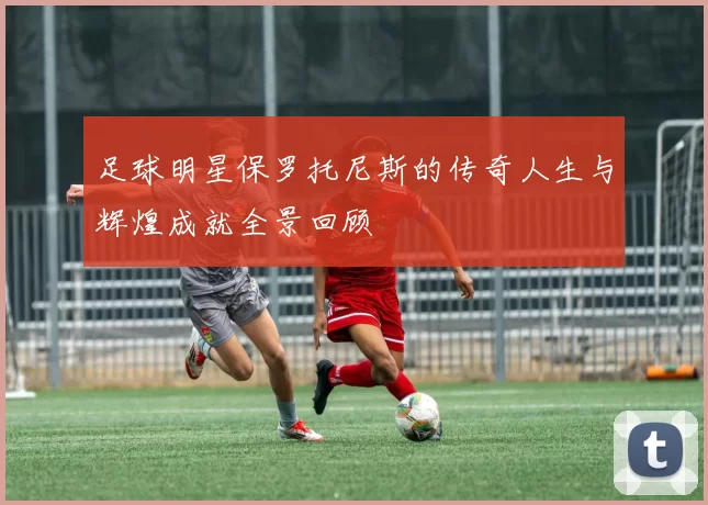 足球明星保罗托尼斯的传奇人生与辉煌成就全景回顾