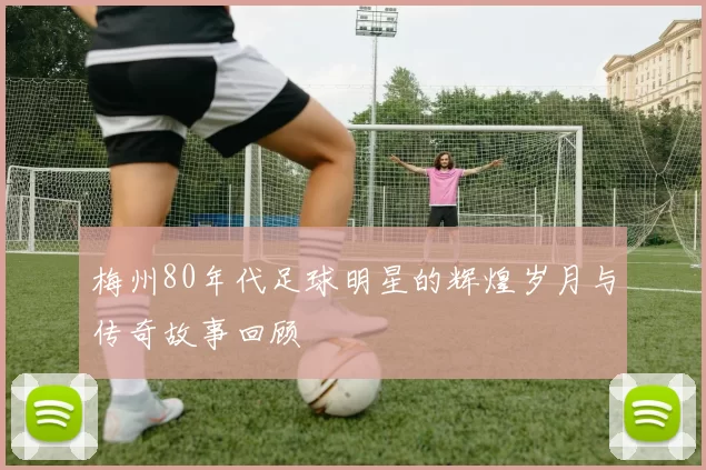 梅州80年代足球明星的辉煌岁月与传奇故事回顾
