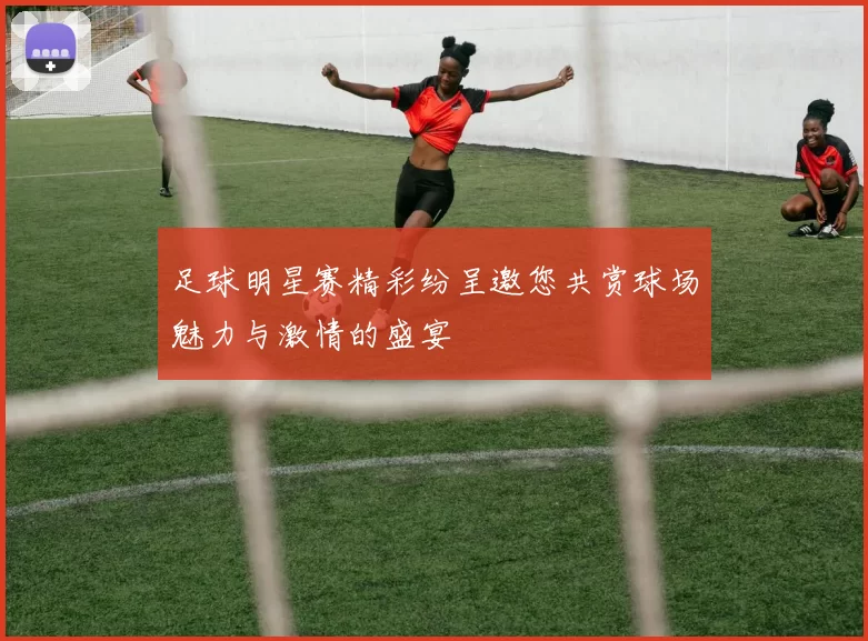 足球明星赛精彩纷呈邀您共赏球场魅力与激情的盛宴