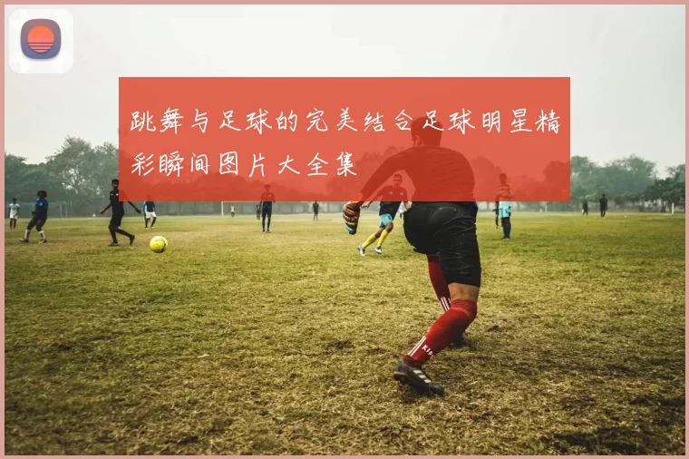 跳舞与足球的完美结合足球明星精彩瞬间图片大全集