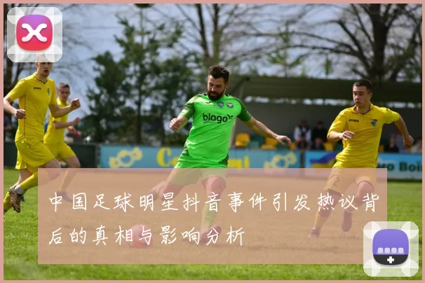 中国足球明星抖音事件引发热议背后的真相与影响分析