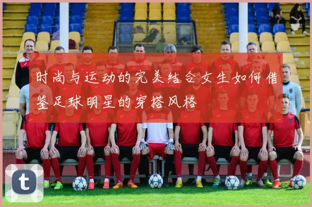 时尚与运动的完美结合女生如何借鉴足球明星的穿搭风格