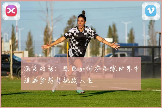 深度对话：陈丽如何在足球世界中追逐梦想与挑战人生
