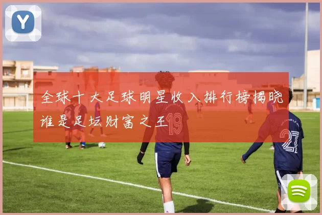 全球十大足球明星收入排行榜揭晓谁是足坛财富之王
