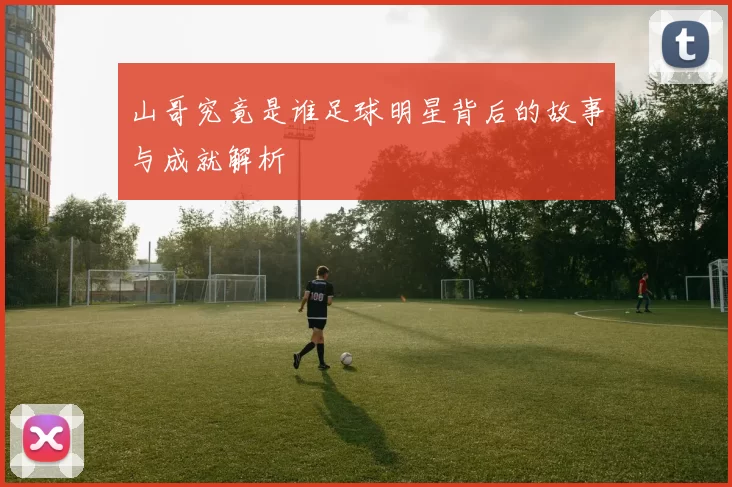 山哥究竟是谁足球明星背后的故事与成就解析