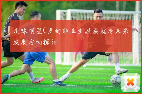 足球明星C罗的职业生涯成就与未来发展方向探讨
