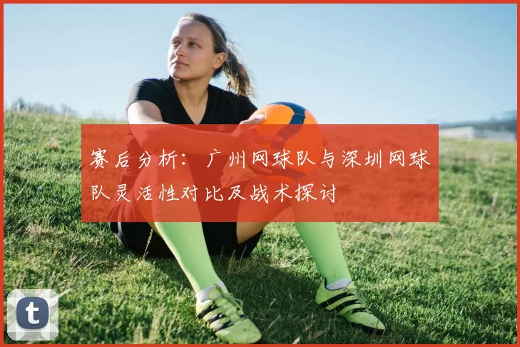 赛后分析：广州网球队与深圳网球队灵活性对比及战术探讨