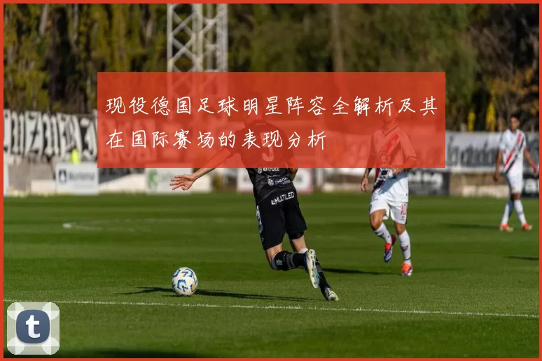 现役德国足球明星阵容全解析及其在国际赛场的表现分析