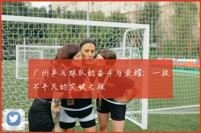 广州乒乓球队的奋斗与荣耀：一段不平凡的突破之旅
