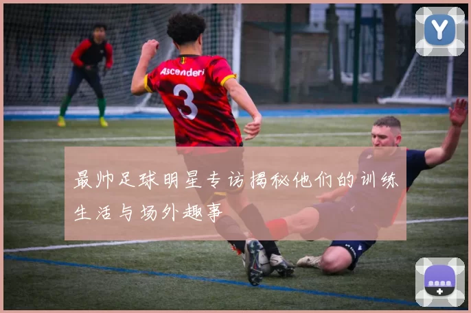 最帅足球明星专访揭秘他们的训练生活与场外趣事
