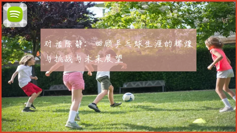 对话陈静：回顾乒乓球生涯的辉煌与挑战与未来展望
