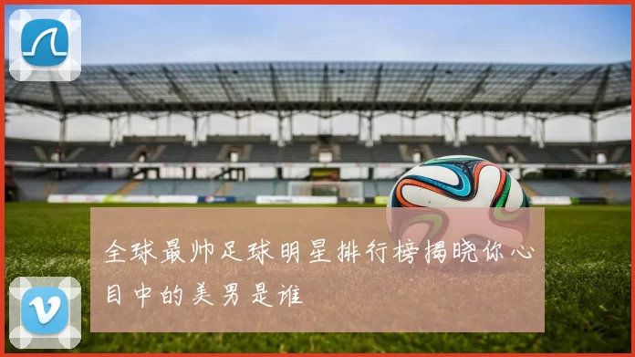 全球最帅足球明星排行榜揭晓你心目中的美男是谁
