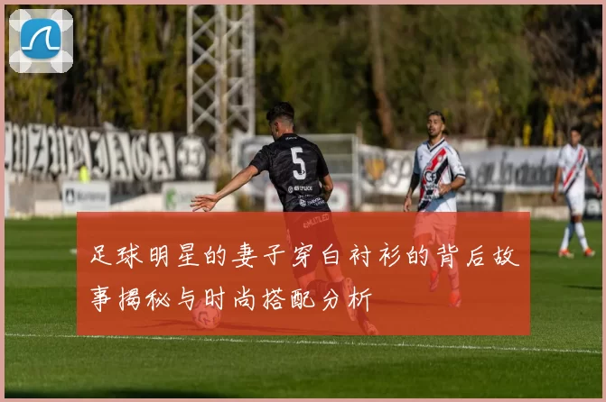 足球明星的妻子穿白衬衫的背后故事揭秘与时尚搭配分析