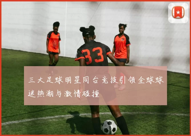 三大足球明星同台竞技引领全球球迷热潮与激情碰撞