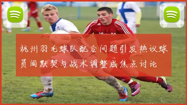 杭州羽毛球队配合问题引发热议球员间默契与战术调整成焦点讨论
