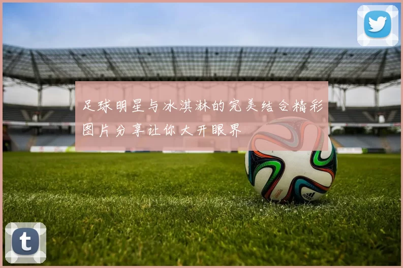 足球明星与冰淇淋的完美结合精彩图片分享让你大开眼界