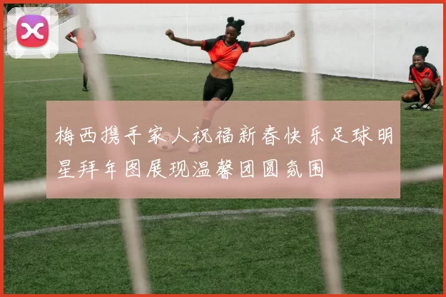 梅西携手家人祝福新春快乐足球明星拜年图展现温馨团圆氛围